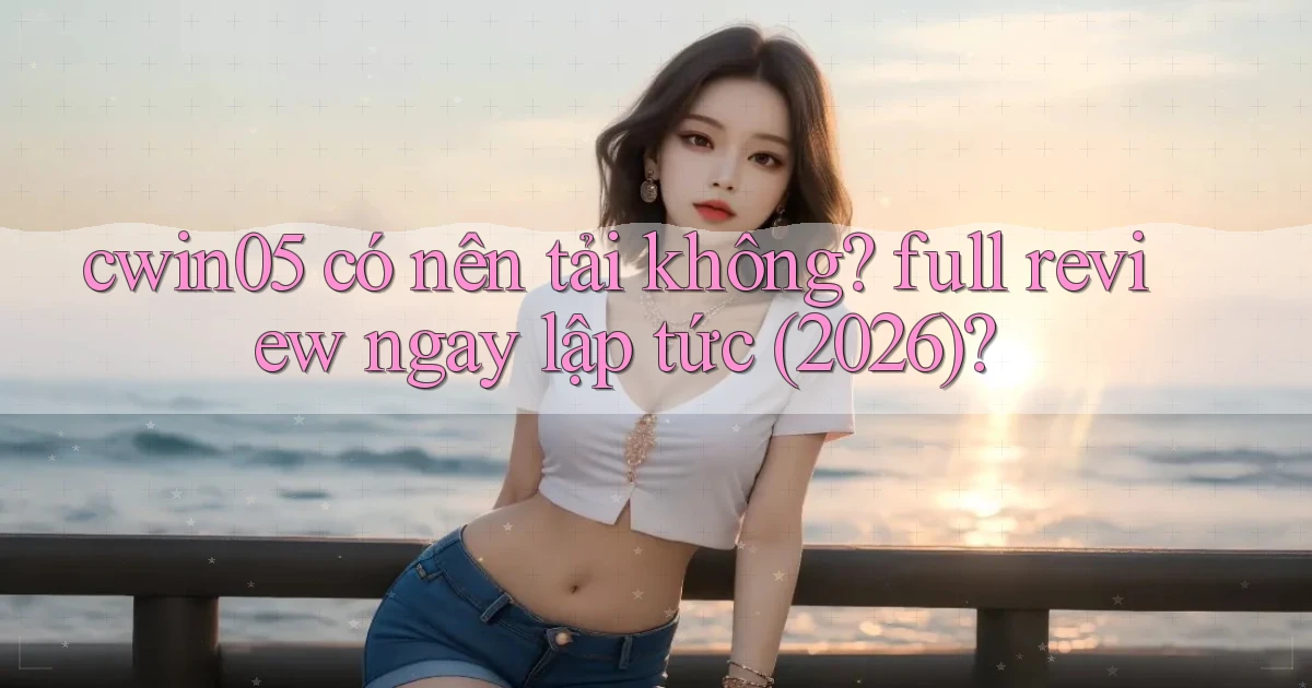 cwin05 có nên tải không full review ngay lập tức (2026)