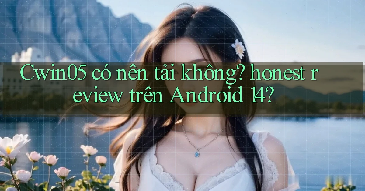 Cwin05 có nên tải không honest review trên Android 14