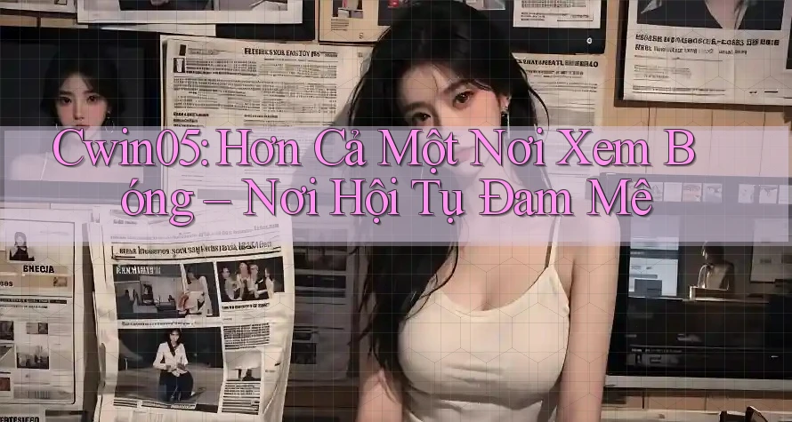 Cwin05: Hơn Cả Một Nơi Xem Bóng – Nơi Hội Tụ Đam Mê