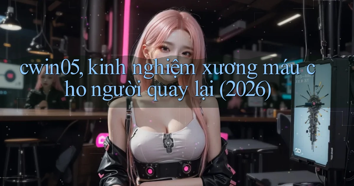 cwin05, kinh nghiệm xương máu cho người quay lại (2026)
