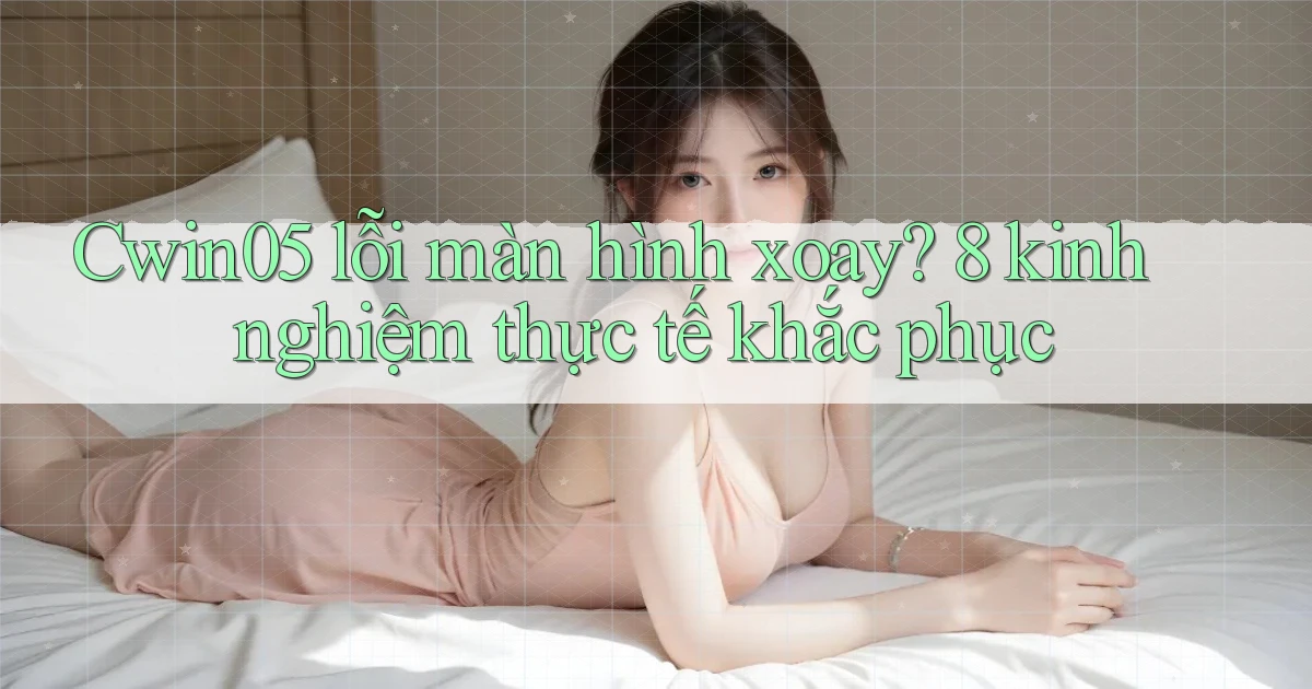 Cwin05 lỗi màn hình xoay 8 kinh nghiệm thực tế khắc phục