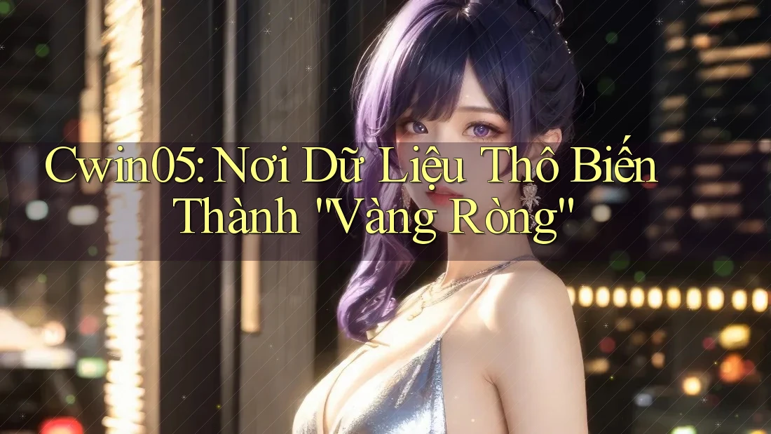 Cwin05: Nơi Dữ Liệu Thô Biến Thành “Vàng Ròng”