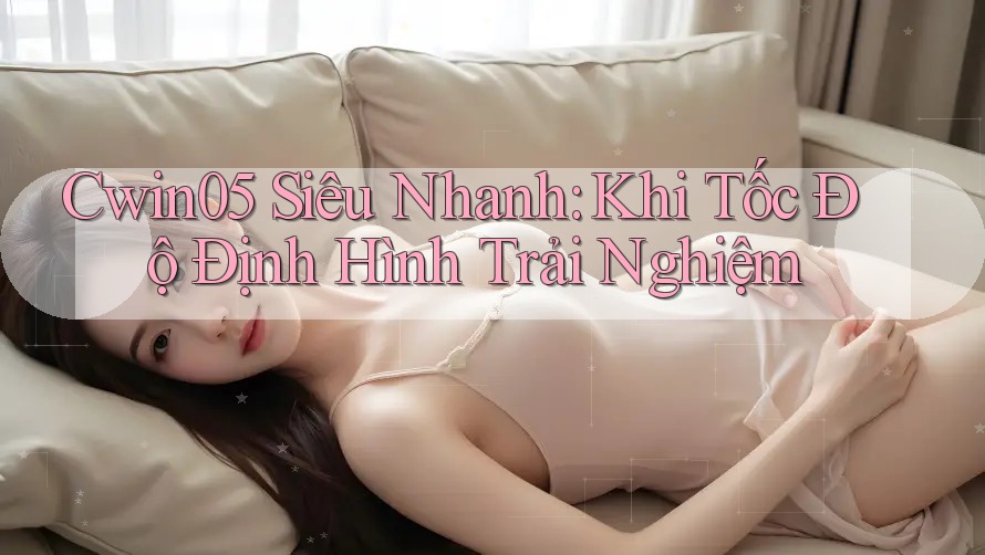 Cwin05 Siêu Nhanh: Khi Tốc Độ Định Hình Trải Nghiệm