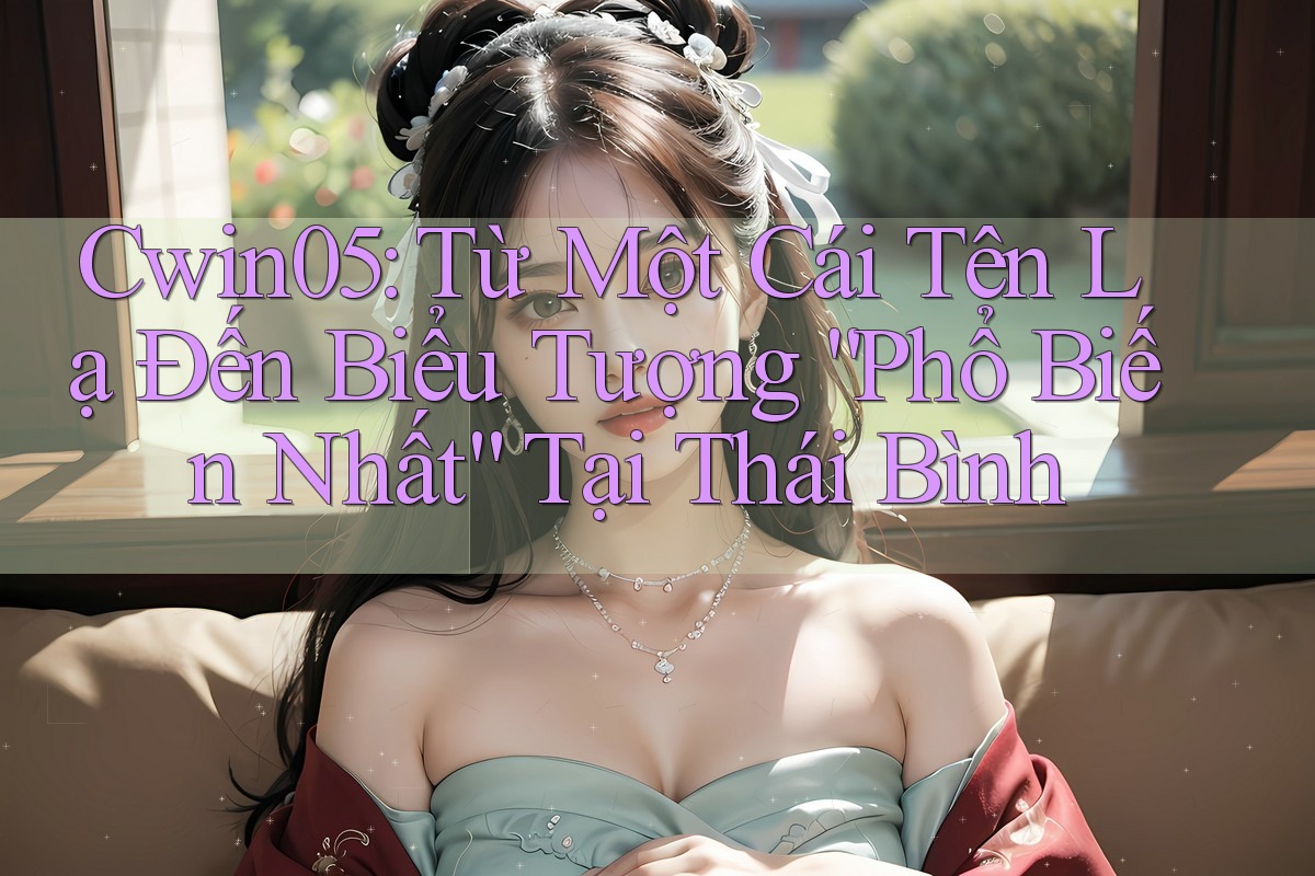 Cwin05: Từ Một Cái Tên Lạ Đến Biểu Tượng “Phổ Biến Nhất” Tại Thái Bình