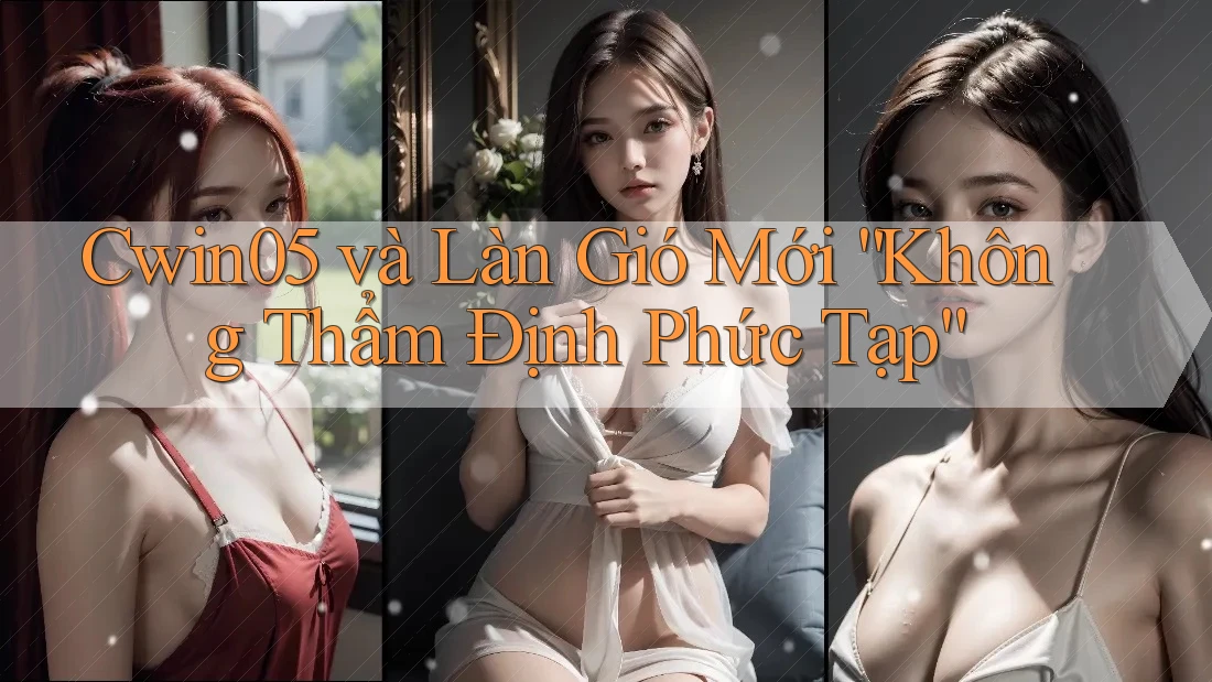Cwin05 và Làn Gió Mới “Không Thẩm Định Phức Tạp”