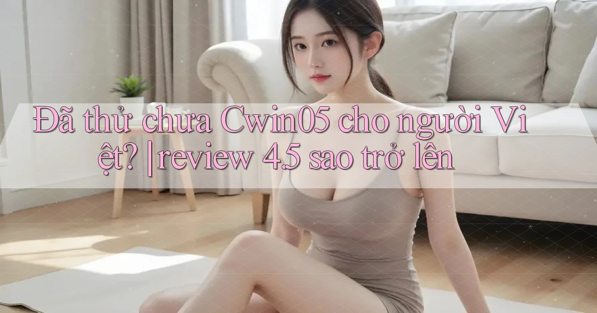 Đã thử chưa Cwin05 cho người Việt review 4.5 sao trở lên