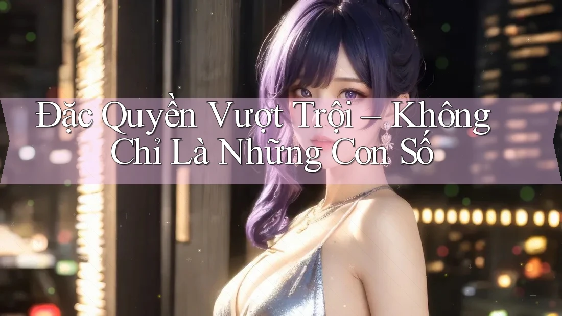 Đặc Quyền Vượt Trội – Không Chỉ Là Những Con Số