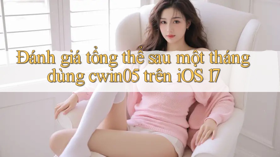 Đánh giá tổng thể sau một tháng dùng cwin05 trên iOS 17