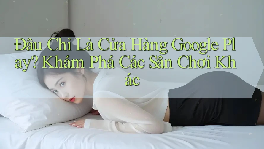 Đâu Chỉ Là Cửa Hàng Google Play? Khám Phá Các Sân Chơi Khác