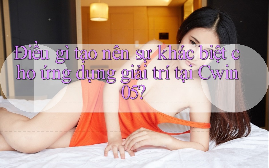 Điều gì tạo nên sự khác biệt cho ứng dụng giải trí tại Cwin05?