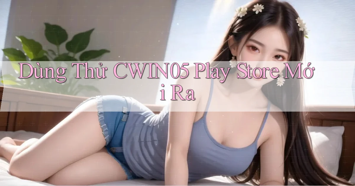 dùng thử cwin05 play store mới ra