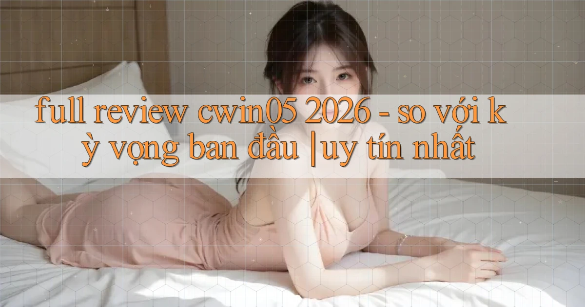full review cwin05 2026   so với kỳ vọng ban đầu uy tín nhất