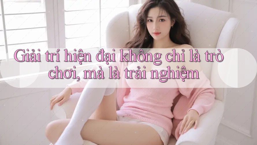 Giải trí hiện đại không chỉ là trò chơi, mà là trải nghiệm
