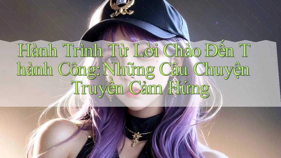 Hành Trình Từ Lời Chào Đến Thành Công: Những Câu Chuyện Truyền Cảm Hứng