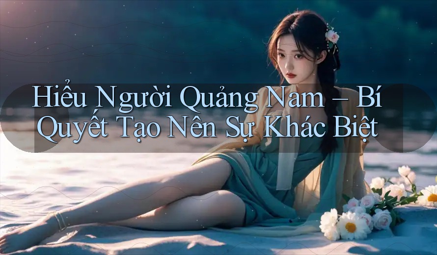 Hiểu Người Quảng Nam – Bí Quyết Tạo Nên Sự Khác Biệt