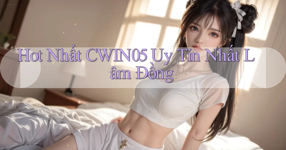 hot nhất cwin05 uy tín nhất Lâm Đồng