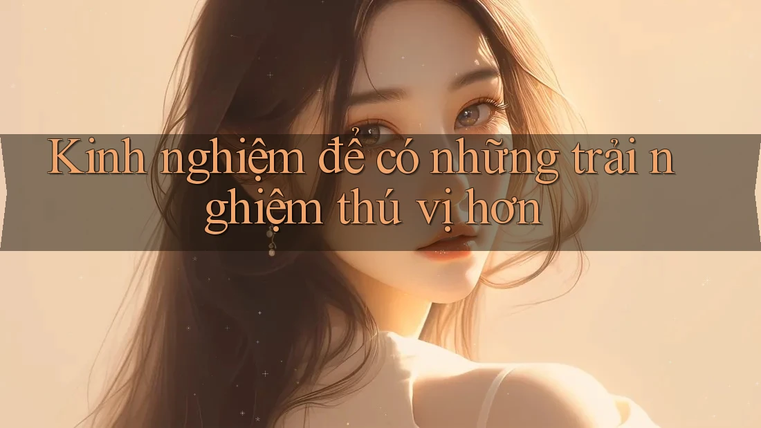 Kinh nghiệm để có những trải nghiệm thú vị hơn