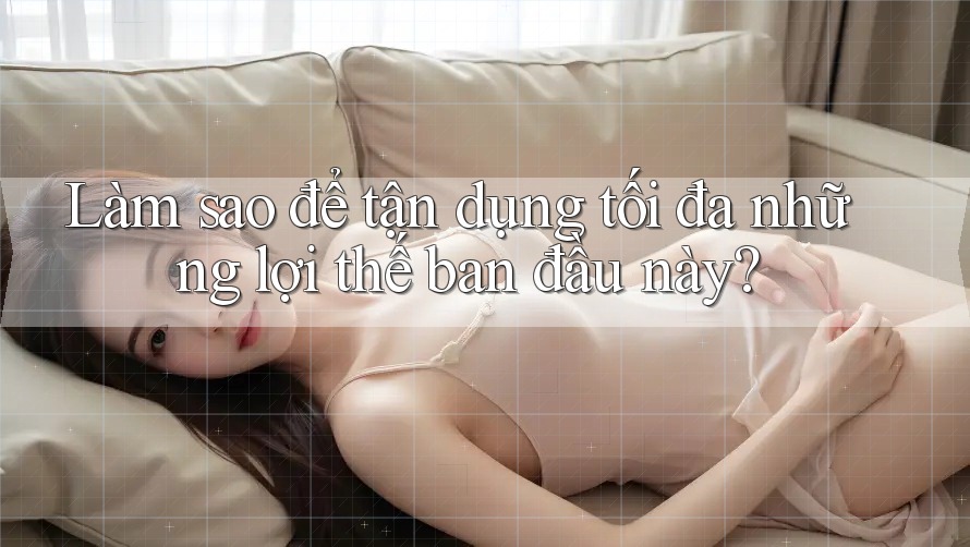 Làm sao để tận dụng tối đa những lợi thế ban đầu này?