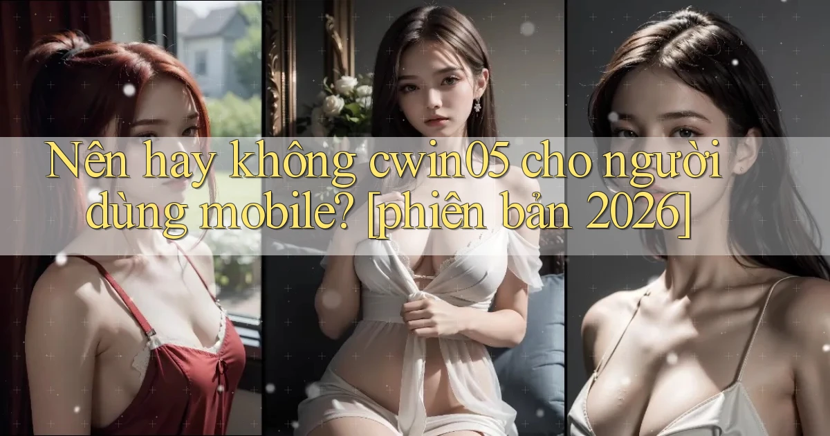 Nên hay không cwin05 cho người dùng mobile [phiên bản 2026]