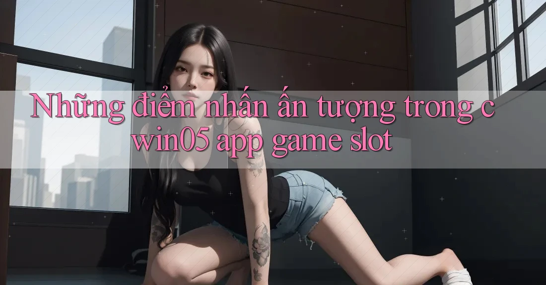 Những điểm nhấn ấn tượng trong cwin05 app game slot