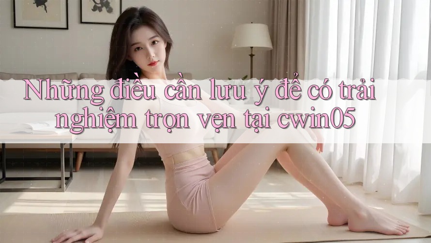 Những điều cần lưu ý để có trải nghiệm trọn vẹn tại cwin05