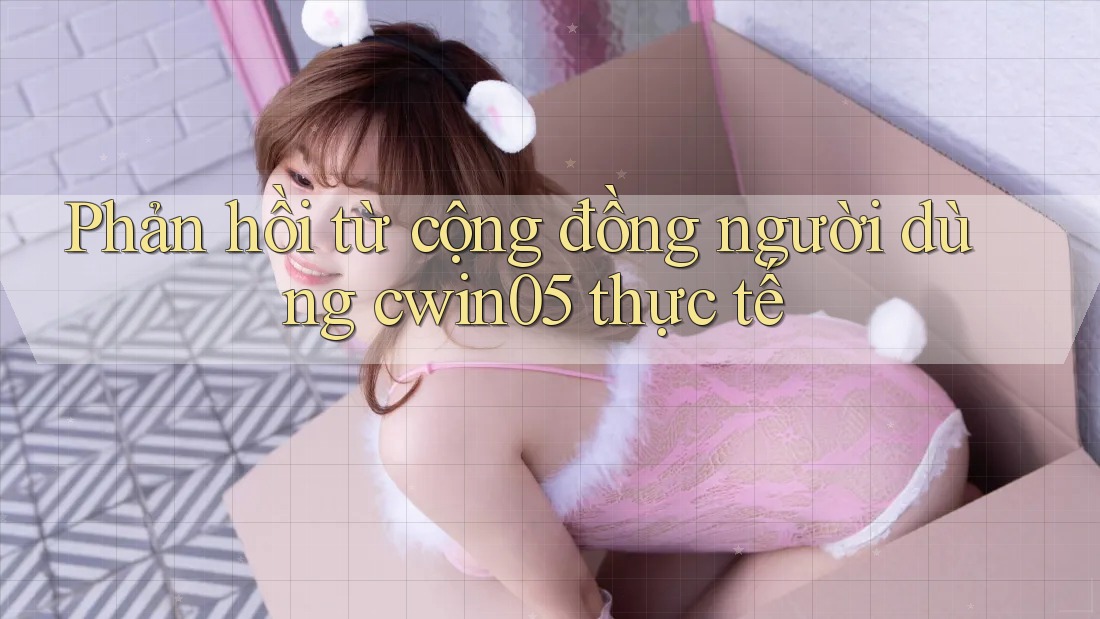 Phản hồi từ cộng đồng người dùng cwin05 thực tế