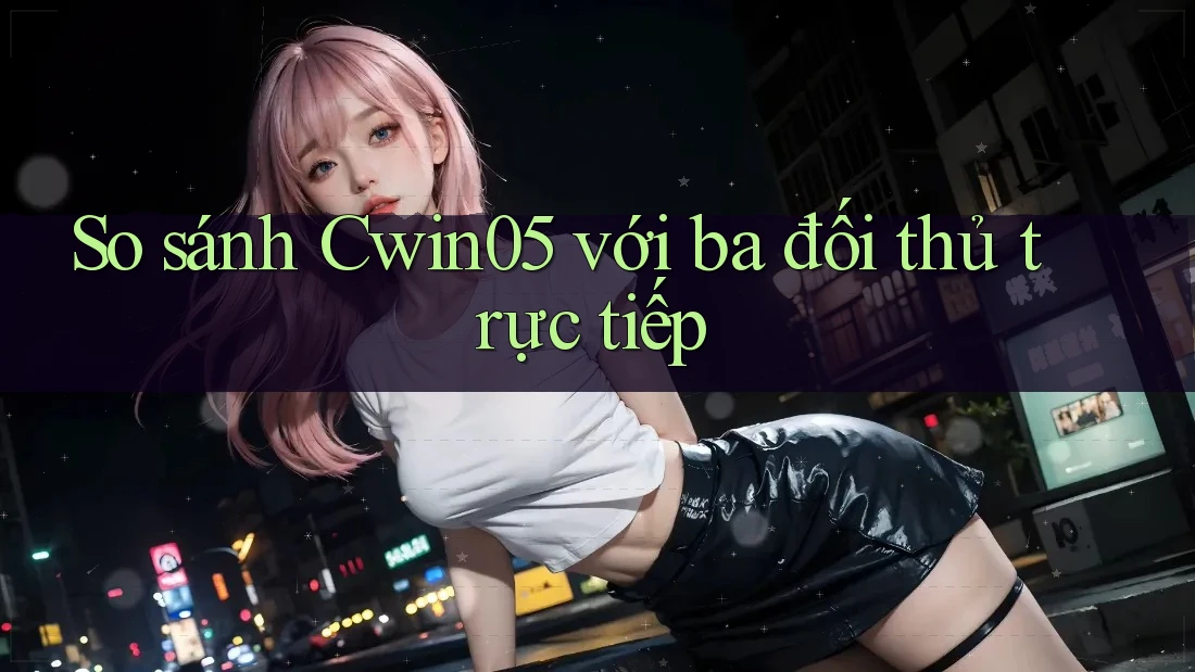 So sánh Cwin05 với ba đối thủ trực tiếp