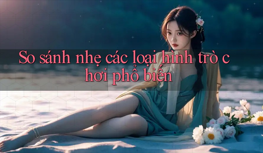 So sánh nhẹ các loại hình trò chơi phổ biến