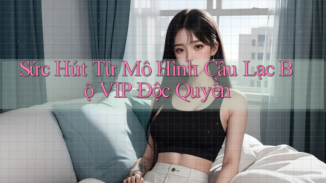 Sức Hút Từ Mô Hình Câu Lạc Bộ VIP Độc Quyền