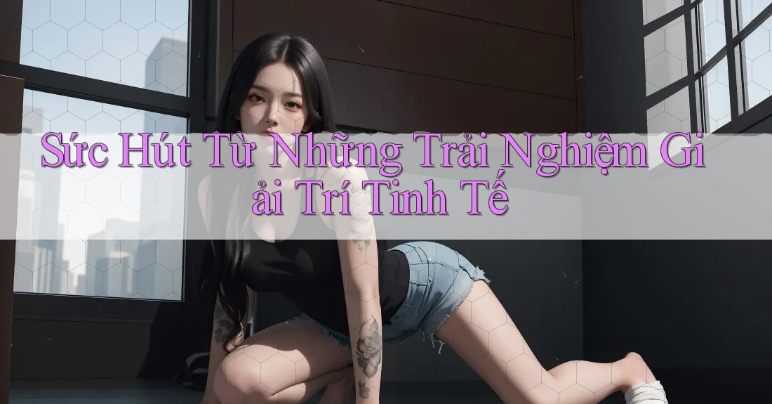Sức Hút Từ Những Trải Nghiệm Giải Trí Tinh Tế