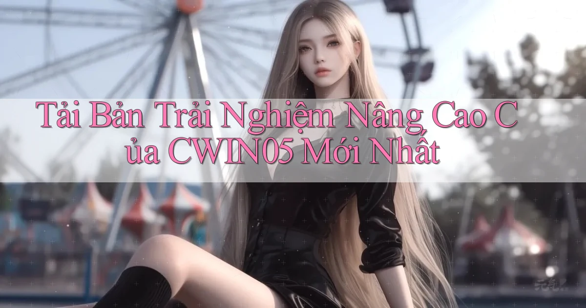 tải bản trải nghiệm nâng cao của cwin05 mới nhất