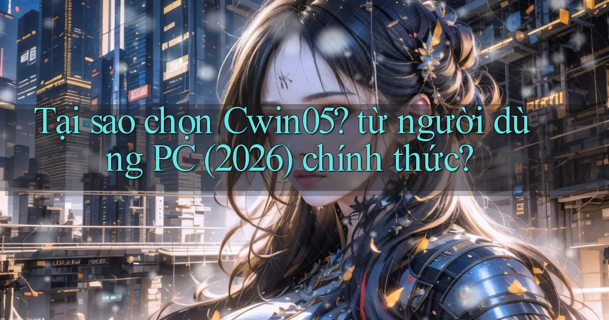 Tại sao chọn Cwin05 từ người dùng PC (2026) chính thức