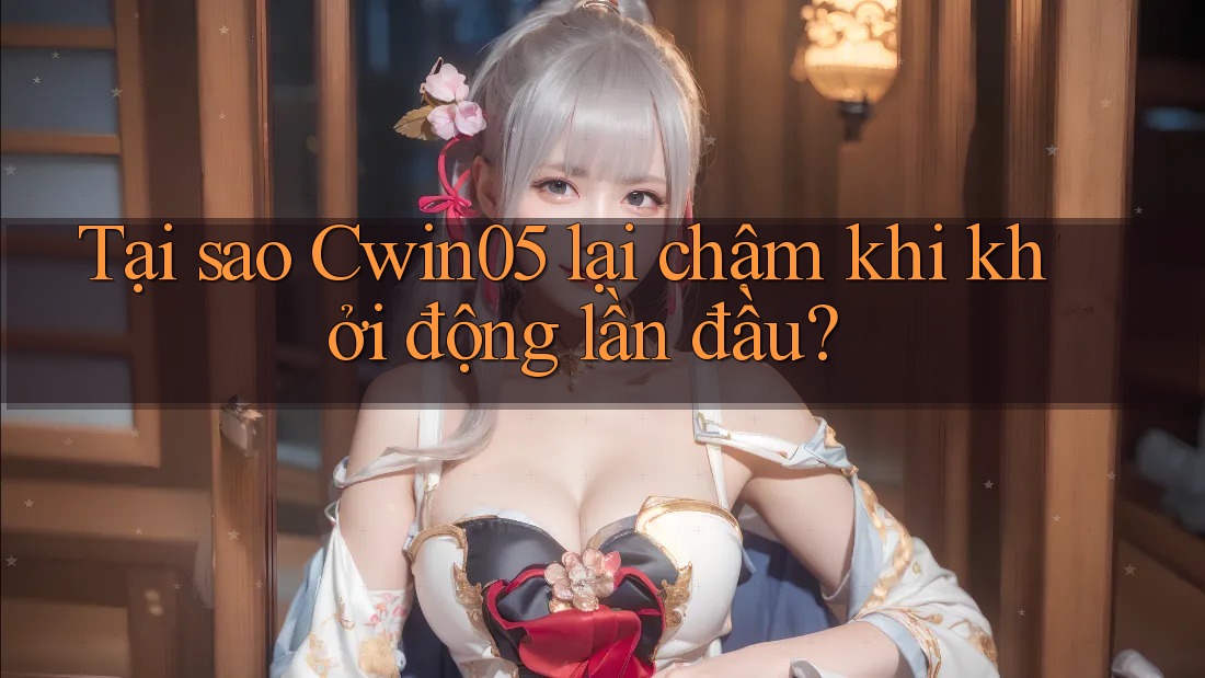 Tại sao Cwin05 lại chậm khi khởi động lần đầu?