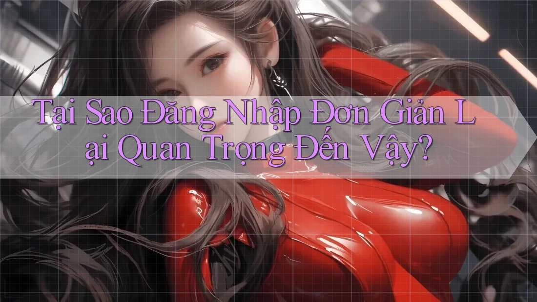 Tại Sao Đăng Nhập Đơn Giản Lại Quan Trọng Đến Vậy?