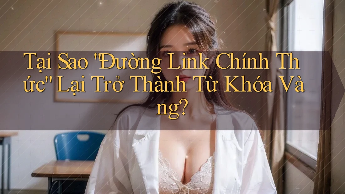 Tại Sao “Đường Link Chính Thức” Lại Trở Thành Từ Khóa Vàng?