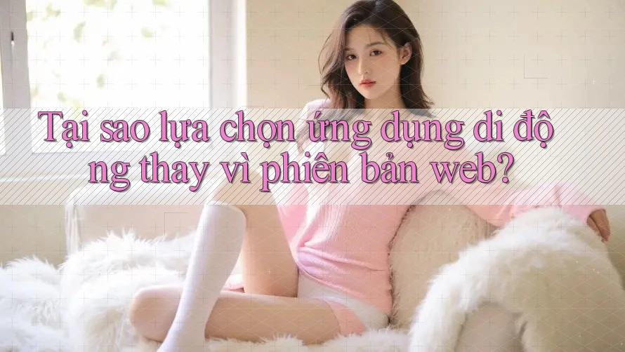 Tại sao lựa chọn ứng dụng di động thay vì phiên bản web?