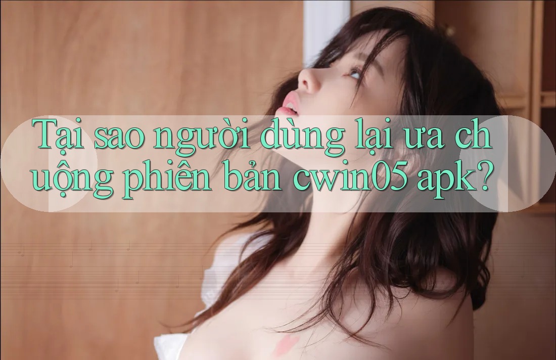 Tại sao người dùng lại ưa chuộng phiên bản cwin05 apk?