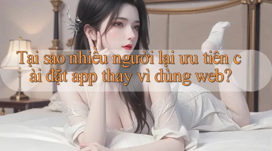 Tại sao nhiều người lại ưu tiên cài đặt app thay vì dùng web?