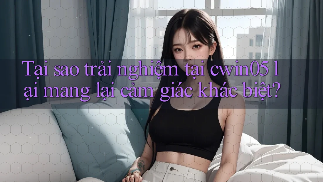 Tại sao trải nghiệm tại cwin05 lại mang lại cảm giác khác biệt?