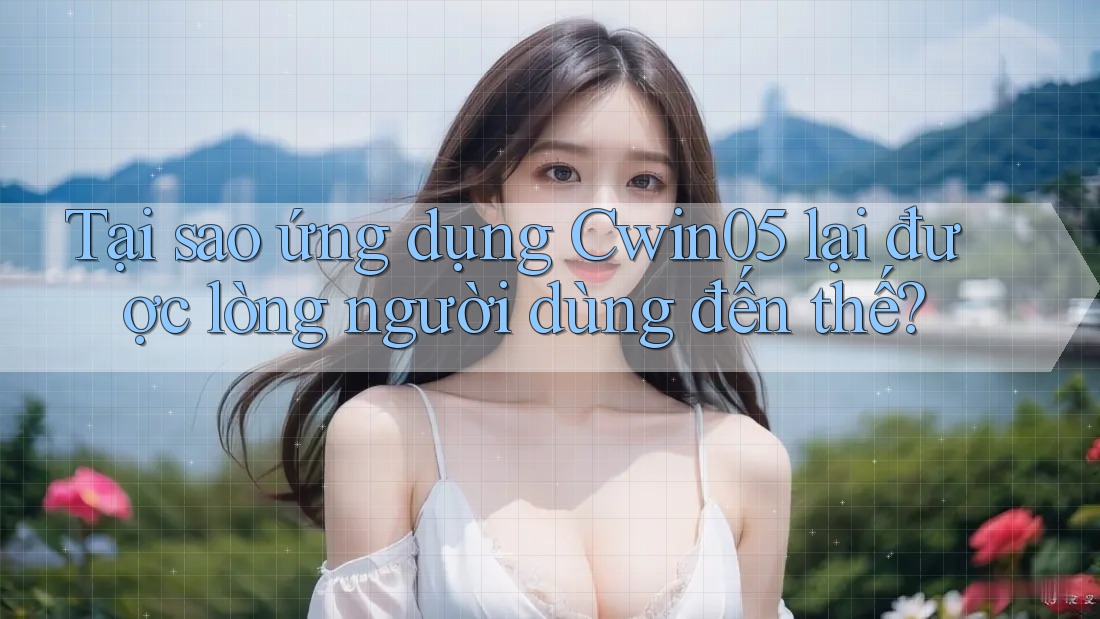 Tại sao ứng dụng Cwin05 lại được lòng người dùng đến thế?