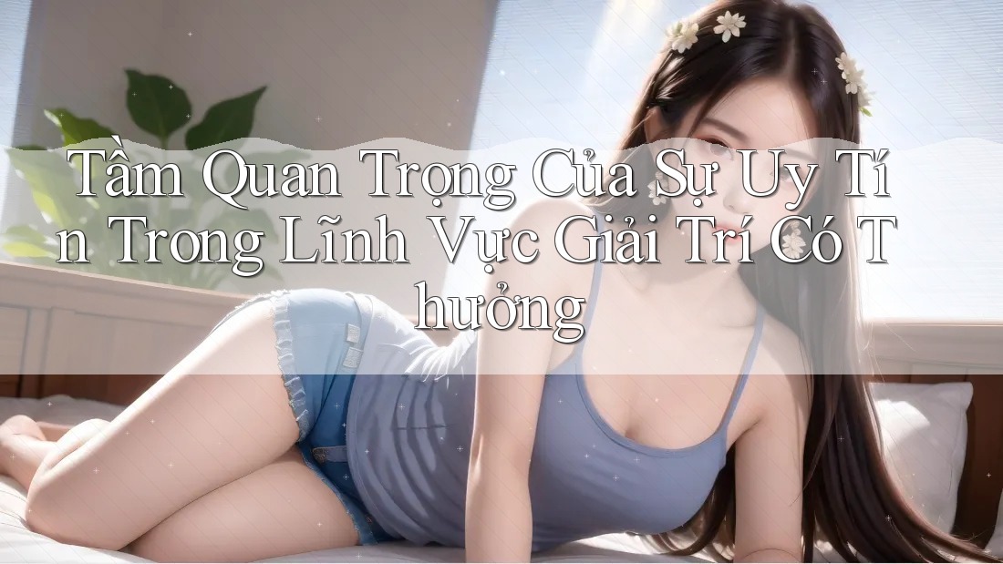 Tầm Quan Trọng Của Sự Uy Tín Trong Lĩnh Vực Giải Trí Có Thưởng