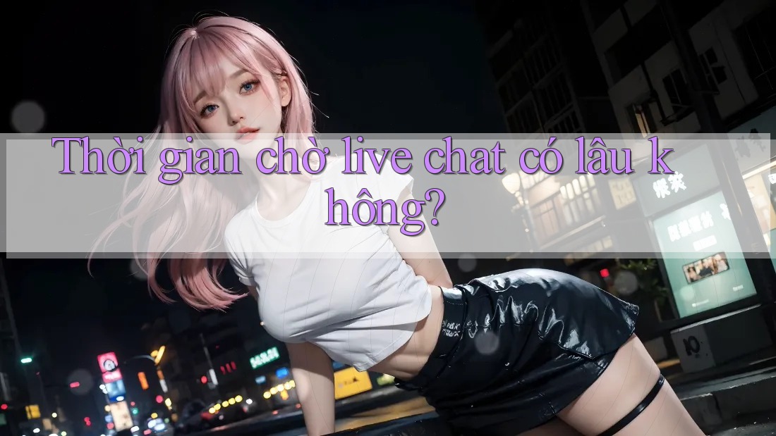 Thời gian chờ live chat có lâu không?