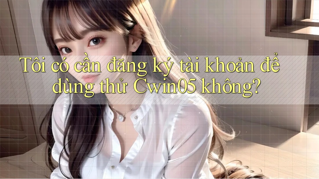Tôi có cần đăng ký tài khoản để dùng thử Cwin05 không?