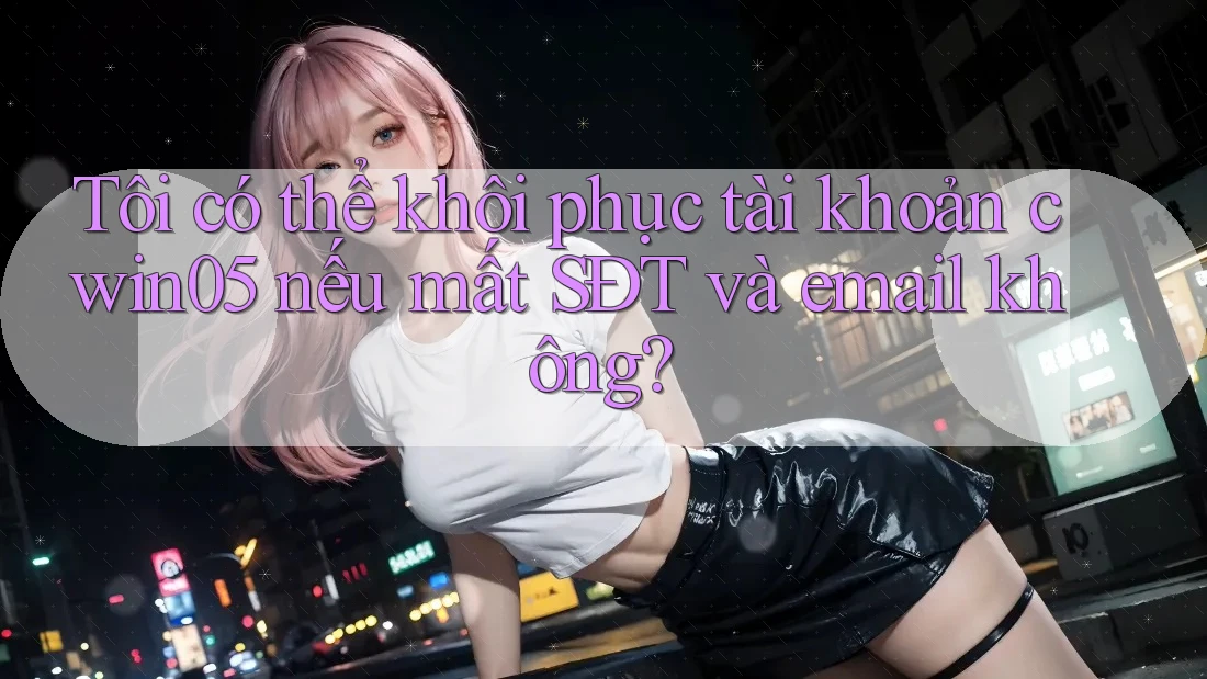 Tôi có thể khôi phục tài khoản cwin05 nếu mất SĐT và email không?