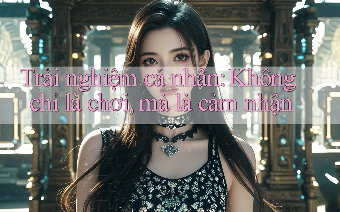 Trải nghiệm cá nhân: Không chỉ là chơi, mà là cảm nhận