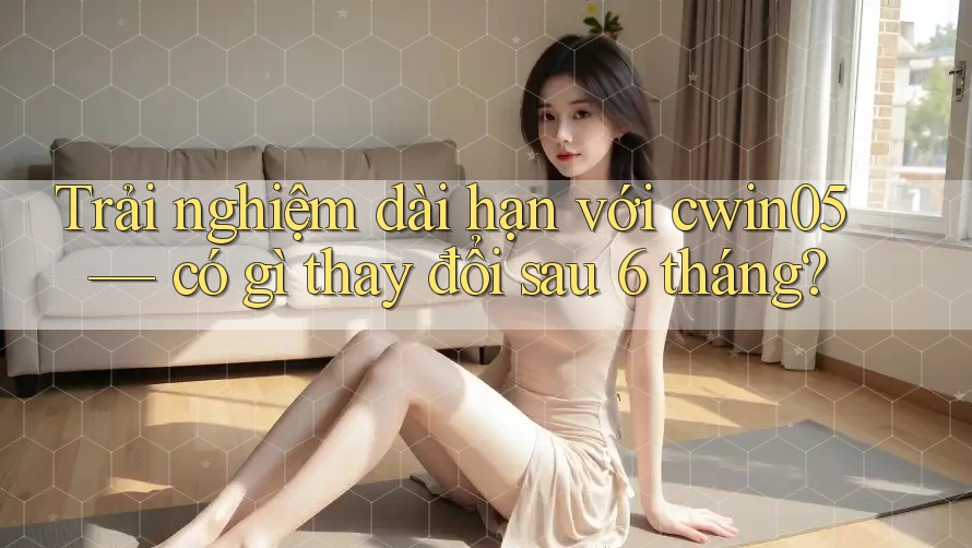 Trải nghiệm dài hạn với cwin05 — có gì thay đổi sau 6 tháng?