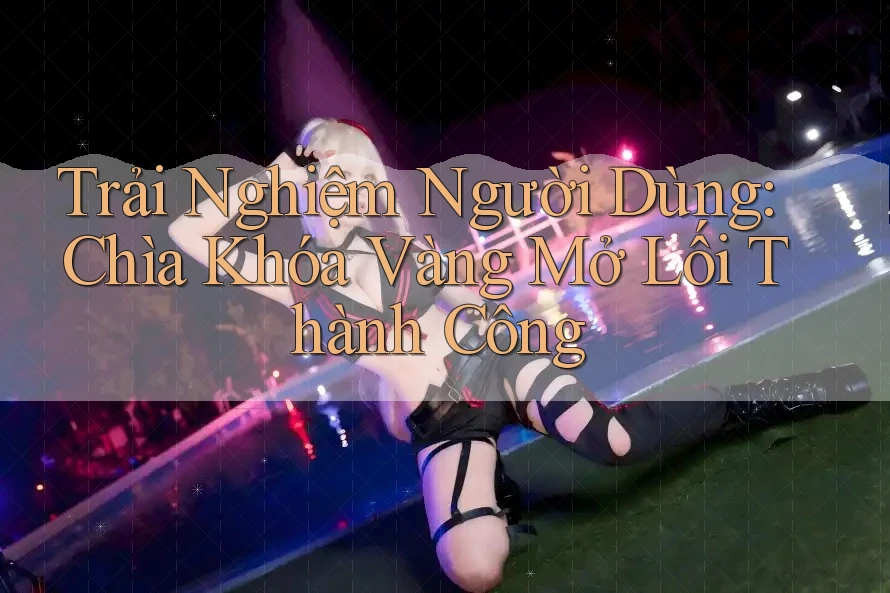 Trải Nghiệm Người Dùng: Chìa Khóa Vàng Mở Lối Thành Công
