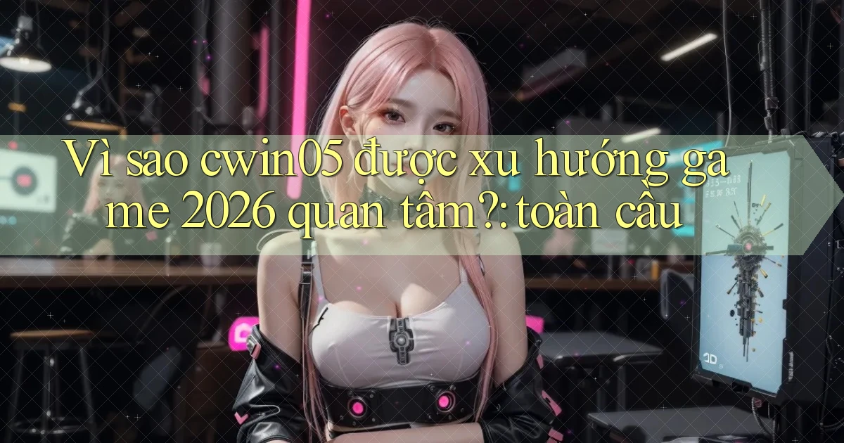 Vì sao cwin05 được xu hướng game 2026 quan tâm toàn cầu