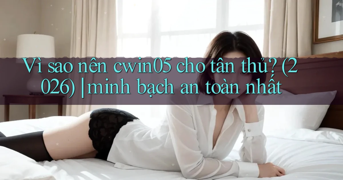 Vì sao nên cwin05 cho tân thủ (2026) minh bạch an toàn nhất