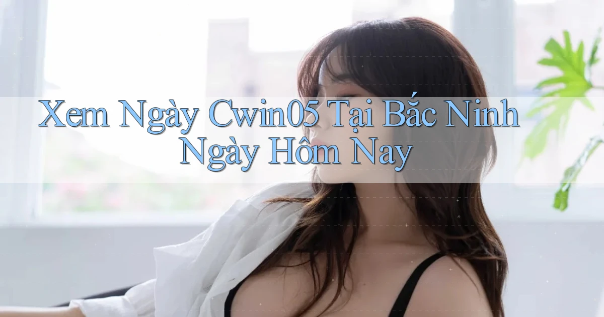 xem ngay cwin05 tại Bắc Ninh ngày hôm nay